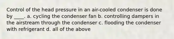 Control of the head pressure in an air-cooled condenser is done by ____. a. cycling the condenser fan b. controlling dampers in the airstream through the condenser c. flooding the condenser with refrigerant d. all of the above