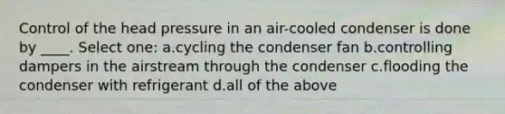 Control of the head pressure in an air-cooled condenser is done by ____. Select one: a.cycling the condenser fan b.controlling dampers in the airstream through the condenser c.flooding the condenser with refrigerant d.all of the above