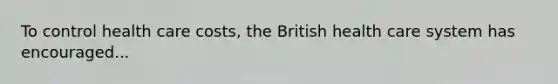 To control health care costs, the British health care system has encouraged...