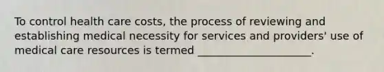 To control health care costs, the process of reviewing and establishing medical necessity for services and providers' use of medical care resources is termed _____________________.