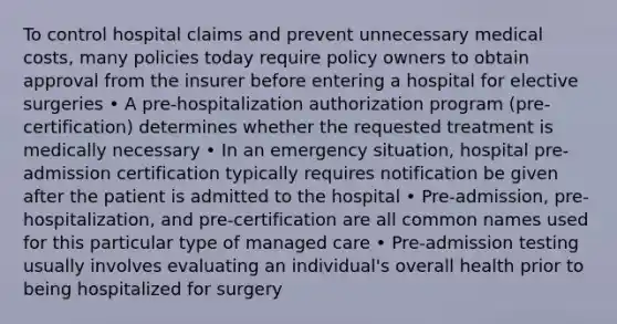 To control hospital claims and prevent unnecessary medical costs, many policies today require policy owners to obtain approval from the insurer before entering a hospital for elective surgeries • A pre-hospitalization authorization program (pre-certification) determines whether the requested treatment is medically necessary • In an emergency situation, hospital pre-admission certification typically requires notification be given after the patient is admitted to the hospital • Pre-admission, pre-hospitalization, and pre-certification are all common names used for this particular type of managed care • Pre-admission testing usually involves evaluating an individual's overall health prior to being hospitalized for surgery