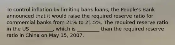 To control inflation by limiting bank loans, the People's Bank announced that it would raise the required reserve ratio for commercial banks from 21% to 21.5%. The required reserve ratio in the US _________, which is _________ than the required reserve ratio in China on May 15, 2007.