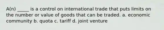 A(n) _____ is a control on international trade that puts limits on the number or value of goods that can be traded. a. economic community b. quota c. tariff d. joint venture