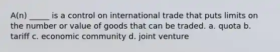 A(n) _____ is a control on international trade that puts limits on the number or value of goods that can be traded. a. quota b. tariff c. economic community d. joint venture