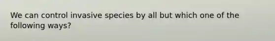 We can control invasive species by all but which one of the following ways?