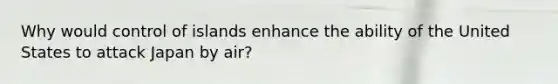 Why would control of islands enhance the ability of the United States to attack Japan by air?