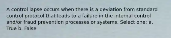 A control lapse occurs when there is a deviation from standard control protocol that leads to a failure in the internal control and/or fraud prevention processes or systems. Select one: a. True b. False