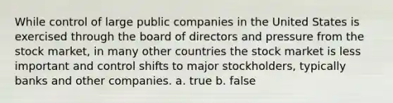 While control of large public companies in the United States is exercised through the board of directors and pressure from the stock market, in many other countries the stock market is less important and control shifts to major stockholders, typically banks and other companies. a. true b. false