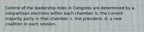 Control of the leadership roles in Congress are determined by a. nonpartisan elections within each chamber. b. the current majority party in that chamber. c. the president. d. a new coalition in each session.