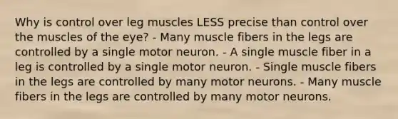 Why is control over leg muscles LESS precise than control over the muscles of the eye? - Many muscle fibers in the legs are controlled by a single motor neuron. - A single muscle fiber in a leg is controlled by a single motor neuron. - Single muscle fibers in the legs are controlled by many motor neurons. - Many muscle fibers in the legs are controlled by many motor neurons.