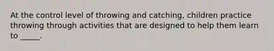 At the control level of throwing and catching, children practice throwing through activities that are designed to help them learn to _____.