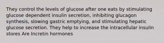 They control the levels of glucose after one eats by stimulating glucose dependent insulin secretion, inhibiting glucagon synthesis, slowing gastric emptying, and stimulating hepatic glucose secretion. They help to increase the intracellular insulin stores Are Incretin hormones