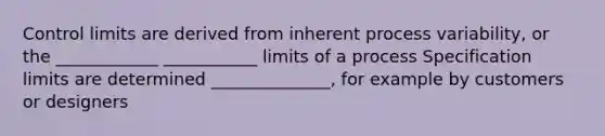 Control limits are derived from inherent process variability, or the ____________ ___________ limits of a process Specification limits are determined ______________, for example by customers or designers