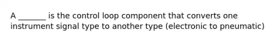 A _______ is the control loop component that converts one instrument signal type to another type (electronic to pneumatic)