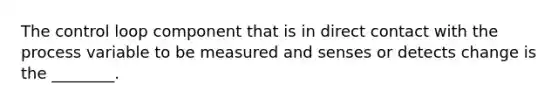 The control loop component that is in direct contact with the process variable to be measured and senses or detects change is the ________.