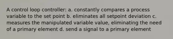 A control loop controller: a. constantly compares a process variable to the set point b. eliminates all setpoint deviation c. measures the manipulated variable value, eliminating the need of a primary element d. send a signal to a primary element