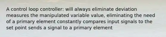 A control loop controller: will always eliminate deviation measures the manipulated variable value, eliminating the need of a primary element constantly compares input signals to the set point sends a signal to a primary element