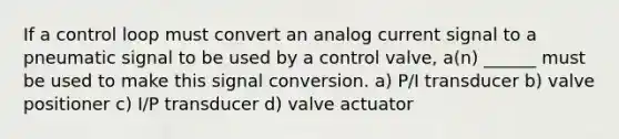 If a control loop must convert an analog current signal to a pneumatic signal to be used by a control valve, a(n) ______ must be used to make this signal conversion. a) P/I transducer b) valve positioner c) I/P transducer d) valve actuator