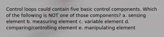 Control loops could contain five basic control components. Which of the following is NOT one of those components? a. sensing element b. measuring element c. variable element d. comparing/controlling element e. manipulating element