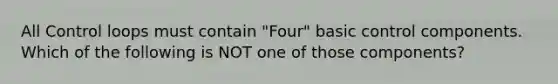 All Control loops must contain "Four" basic control components. Which of the following is NOT one of those components?