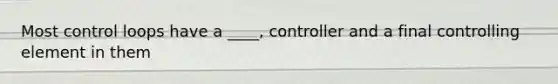 Most control loops have a ____, controller and a final controlling element in them