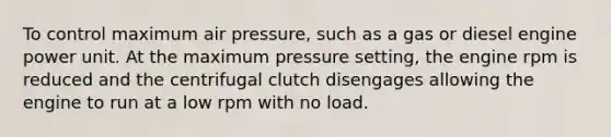 To control maximum air pressure, such as a gas or diesel engine power unit. At the maximum pressure setting, the engine rpm is reduced and the centrifugal clutch disengages allowing the engine to run at a low rpm with no load.