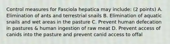 Control measures for Fasciola hepatica may include: (2 points) A. Elimination of ants and terrestrial snails B. Elimination of aquatic snails and wet areas in the pasture C. Prevent human defecation in pastures & human ingestion of raw meat D. Prevent access of canids into the pasture and prevent canid access to offal