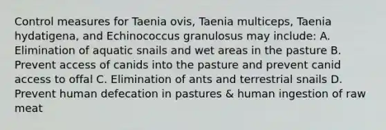 Control measures for Taenia ovis, Taenia multiceps, Taenia hydatigena, and Echinococcus granulosus may include: A. Elimination of aquatic snails and wet areas in the pasture B. Prevent access of canids into the pasture and prevent canid access to offal C. Elimination of ants and terrestrial snails D. Prevent human defecation in pastures & human ingestion of raw meat