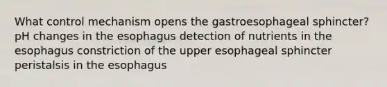 What control mechanism opens the gastroesophageal sphincter? pH changes in the esophagus detection of nutrients in the esophagus constriction of the upper esophageal sphincter peristalsis in the esophagus