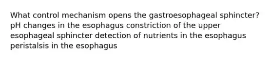 What control mechanism opens the gastroesophageal sphincter? pH changes in <a href='https://www.questionai.com/knowledge/kSjVhaa9qF-the-esophagus' class='anchor-knowledge'>the esophagus</a> constriction of the upper esophageal sphincter detection of nutrients in the esophagus peristalsis in the esophagus