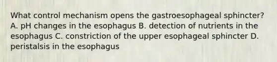 What control mechanism opens the gastroesophageal sphincter? A. pH changes in the esophagus B. detection of nutrients in the esophagus C. constriction of the upper esophageal sphincter D. peristalsis in the esophagus