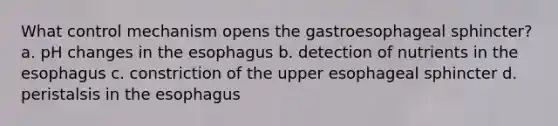 What control mechanism opens the gastroesophageal sphincter? a. pH changes in the esophagus b. detection of nutrients in the esophagus c. constriction of the upper esophageal sphincter d. peristalsis in the esophagus