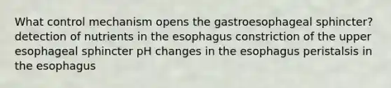 What control mechanism opens the gastroesophageal sphincter? detection of nutrients in the esophagus constriction of the upper esophageal sphincter pH changes in the esophagus peristalsis in the esophagus