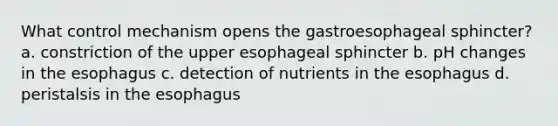 What control mechanism opens the gastroesophageal sphincter? a. constriction of the upper esophageal sphincter b. pH changes in <a href='https://www.questionai.com/knowledge/kSjVhaa9qF-the-esophagus' class='anchor-knowledge'>the esophagus</a> c. detection of nutrients in the esophagus d. peristalsis in the esophagus