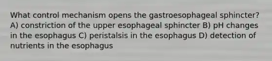 What control mechanism opens the gastroesophageal sphincter? A) constriction of the upper esophageal sphincter B) pH changes in the esophagus C) peristalsis in the esophagus D) detection of nutrients in the esophagus