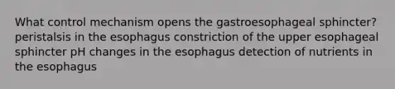 What control mechanism opens the gastroesophageal sphincter? peristalsis in the esophagus constriction of the upper esophageal sphincter pH changes in the esophagus detection of nutrients in the esophagus