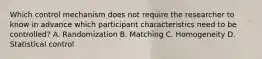 Which control mechanism does not require the researcher to know in advance which participant characteristics need to be controlled? A. Randomization B. Matching C. Homogeneity D. Statistical control