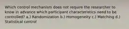 Which control mechanism does not require the researcher to know in advance which participant characteristics need to be controlled? a.) Randomization b.) Homogeneity c.) Matching d.) Statistical control