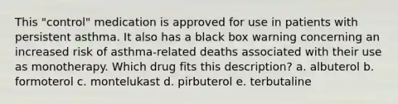 This "control" medication is approved for use in patients with persistent asthma. It also has a black box warning concerning an increased risk of asthma-related deaths associated with their use as monotherapy. Which drug fits this description? a. albuterol b. formoterol c. montelukast d. pirbuterol e. terbutaline