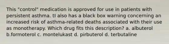 This "control" medication is approved for use in patients with persistent asthma. tI also has a black box warning concerning an increased risk of asthma-related deaths associated with their use as monotherapy. Which drug fits this description? a. albuterol b.formoterol c. montelukast d. pirbuterol d. terbutaline