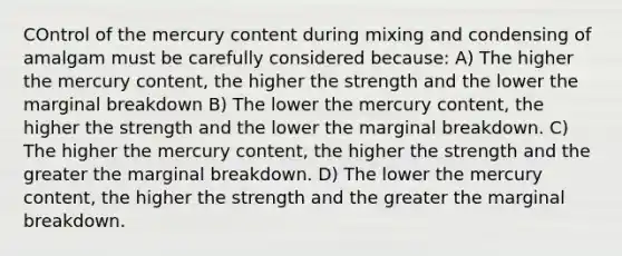 COntrol of the mercury content during mixing and condensing of amalgam must be carefully considered because: A) The higher the mercury content, the higher the strength and the lower the marginal breakdown B) The lower the mercury content, the higher the strength and the lower the marginal breakdown. C) The higher the mercury content, the higher the strength and the greater the marginal breakdown. D) The lower the mercury content, the higher the strength and the greater the marginal breakdown.