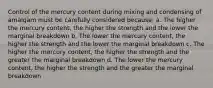 Control of the mercury content during mixing and condensing of amalgam must be carefully considered because: a. The higher the mercury content, the higher the strength and the lower the marginal breakdown b. The lower the mercury content, the higher the strength and the lower the marginal breakdown c. The higher the mercury content, the higher the strength and the greater the marginal breakdown d. The lower the mercury content, the higher the strength and the greater the marginal breakdown