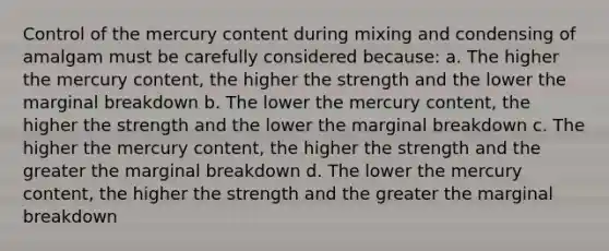 Control of the mercury content during mixing and condensing of amalgam must be carefully considered because: a. The higher the mercury content, the higher the strength and the lower the marginal breakdown b. The lower the mercury content, the higher the strength and the lower the marginal breakdown c. The higher the mercury content, the higher the strength and the greater the marginal breakdown d. The lower the mercury content, the higher the strength and the greater the marginal breakdown