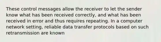 These control messages allow the receiver to let the sender know what has been received correctly, and what has been received in error and thus requires repeating. In a computer network setting, reliable data transfer protocols based on such retransmission are known