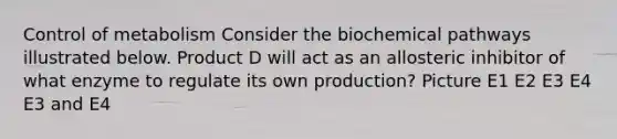 Control of metabolism Consider the biochemical pathways illustrated below. Product D will act as an allosteric inhibitor of what enzyme to regulate its own production? Picture E1 E2 E3 E4 E3 and E4