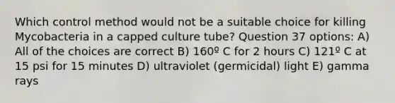 Which control method would not be a suitable choice for killing Mycobacteria in a capped culture tube? Question 37 options: A) All of the choices are correct B) 160º C for 2 hours C) 121º C at 15 psi for 15 minutes D) ultraviolet (germicidal) light E) gamma rays