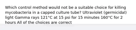 Which control method would not be a suitable choice for killing mycobacteria in a capped culture tube? Ultraviolet (germicidal) light Gamma rays 121°C at 15 psi for 15 minutes 160°C for 2 hours All of the choices are correct