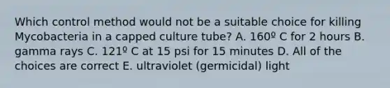 Which control method would not be a suitable choice for killing Mycobacteria in a capped culture tube? A. 160º C for 2 hours B. gamma rays C. 121º C at 15 psi for 15 minutes D. All of the choices are correct E. ultraviolet (germicidal) light