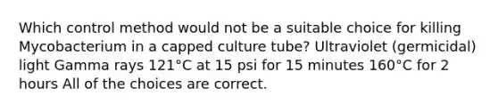 Which control method would not be a suitable choice for killing Mycobacterium in a capped culture tube? Ultraviolet (germicidal) light Gamma rays 121°C at 15 psi for 15 minutes 160°C for 2 hours All of the choices are correct.