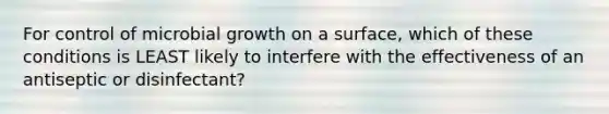 For control of microbial growth on a surface, which of these conditions is LEAST likely to interfere with the effectiveness of an antiseptic or disinfectant?